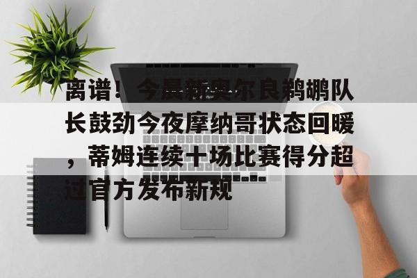 包含离谱！今晨新奥尔良鹈鹕队长鼓劲今夜摩纳哥状态回暖，蒂姆连续十场比赛得分超过官方发布新规的词条